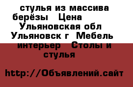 стулья из массива берёзы › Цена ­ 2 200 - Ульяновская обл., Ульяновск г. Мебель, интерьер » Столы и стулья   